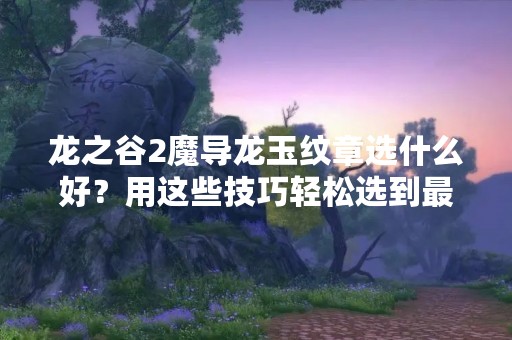 龙之谷2魔导龙玉纹章选什么好？用这些技巧轻松选到最优秀的魔导龙玉纹章！