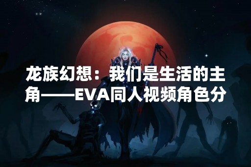 龙族幻想：我们是生活的主角——EVA同人视频角色分析