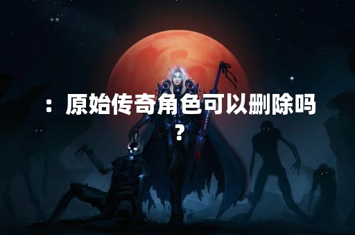 ：原始传奇角色可以删除吗？