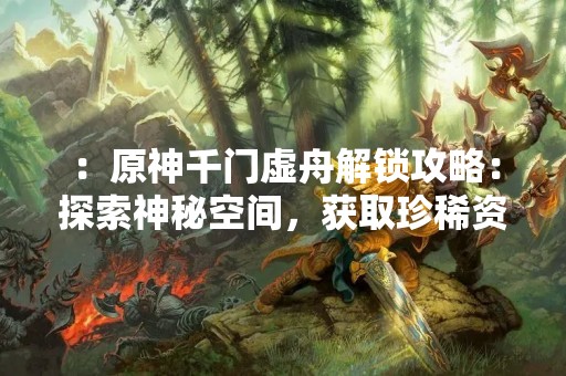 ：原神千门虚舟解锁攻略：探索神秘空间，获取珍稀资源！