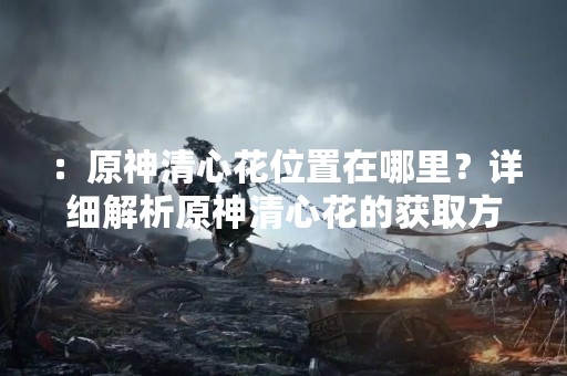 ：原神清心花位置在哪里？详细解析原神清心花的获取方法！