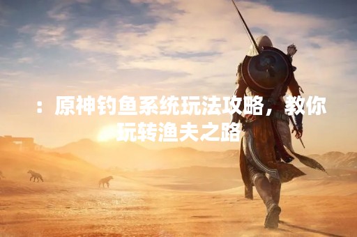 ：原神钓鱼系统玩法攻略，教你玩转渔夫之路
