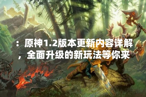 ：原神1.2版本更新内容详解，全面升级的新玩法等你来体验！