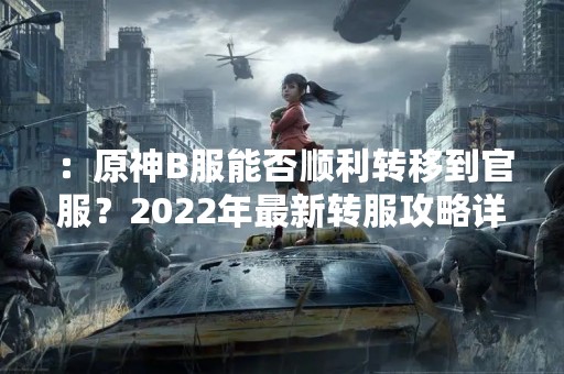 ：原神B服能否顺利转移到官服？2022年最新转服攻略详解！