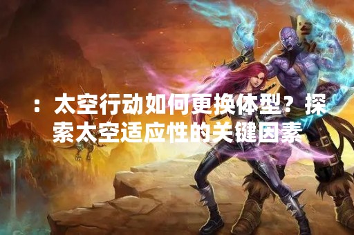 ：太空行动如何更换体型？探索太空适应性的关键因素