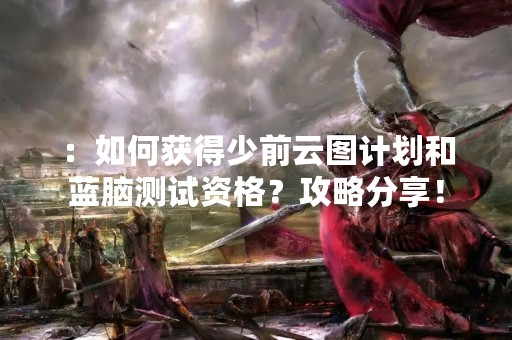 ：如何获得少前云图计划和蓝脑测试资格？攻略分享！