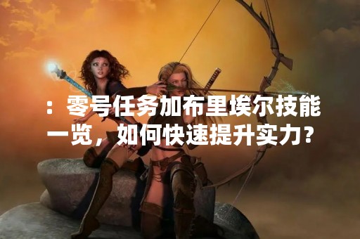 ：零号任务加布里埃尔技能一览，如何快速提升实力？