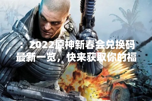 ：2022原神新春会兑换码最新一览，快来获取你的福利吧！