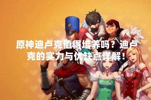  原神迪卢克值得培养吗？迪卢克的实力与优缺点详解！