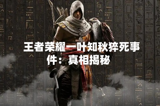  王者荣耀一叶知秋猝死事件：真相揭秘 