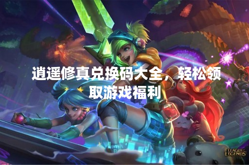  逍遥修真兑换码大全，轻松领取游戏福利