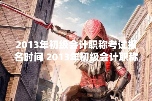 2013年初级会计职称考试报名时间 2013年初级会计职称考试报名时间表