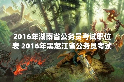2016年湖南省公务员考试职位表 2016年黑龙江省公务员考试职位表