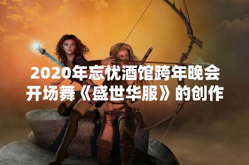 2020年忘忧酒馆跨年晚会开场舞《盛世华服》的创作者是哪位少侠？