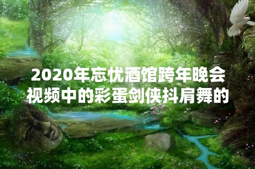 2020年忘忧酒馆跨年晚会视频中的彩蛋剑侠抖肩舞的制作者是互通企鹅135服的哪位少侠呀？