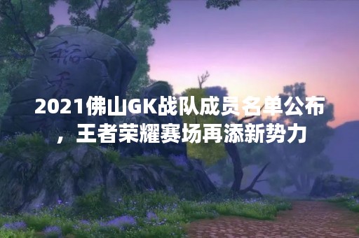 2021佛山GK战队成员名单公布，王者荣耀赛场再添新势力