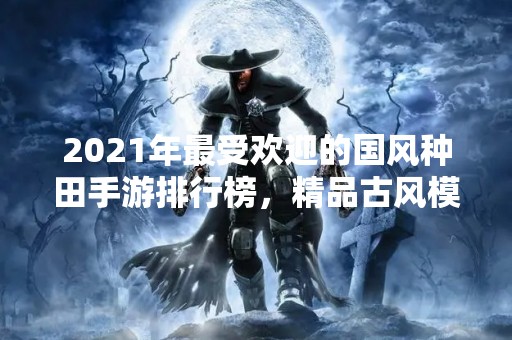 2021年最受欢迎的国风种田手游排行榜，精品古风模拟经营游戏推荐