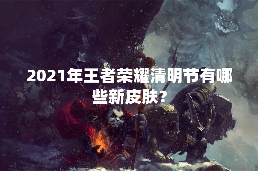 2021年王者荣耀清明节有哪些新皮肤？
