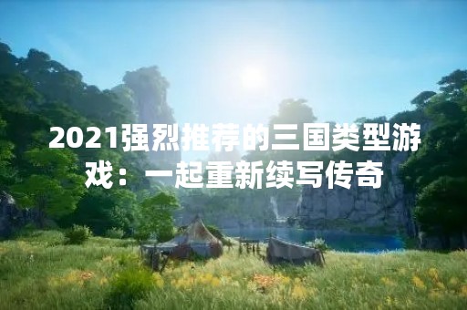 2021强烈推荐的三国类型游戏：一起重新续写传奇