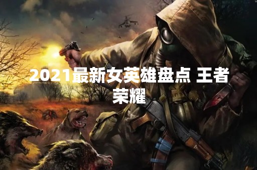 2021最新女英雄盘点 王者荣耀