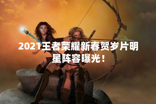 2021王者荣耀新春贺岁片明星阵容曝光！