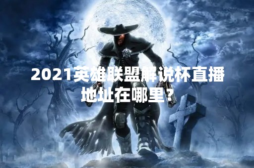 2021英雄联盟解说杯直播地址在哪里？