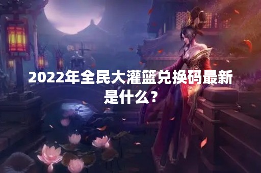 2022年全民大灌篮兑换码最新是什么？