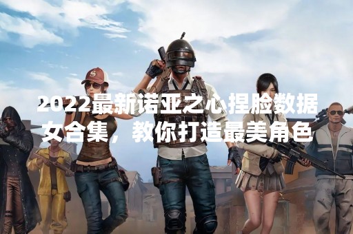 2022最新诺亚之心捏脸数据女合集，教你打造最美角色！