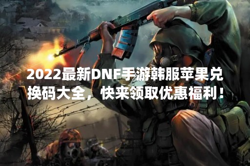 2022最新DNF手游韩服苹果兑换码大全，快来领取优惠福利！