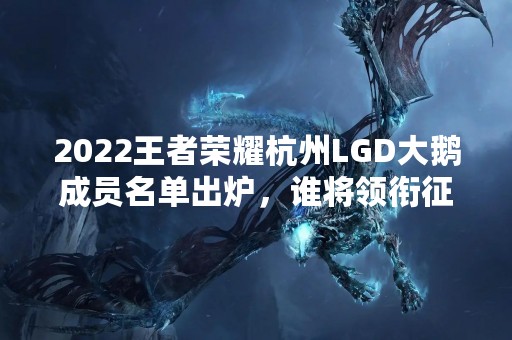 2022王者荣耀杭州LGD大鹅成员名单出炉，谁将领衔征战赛场？
