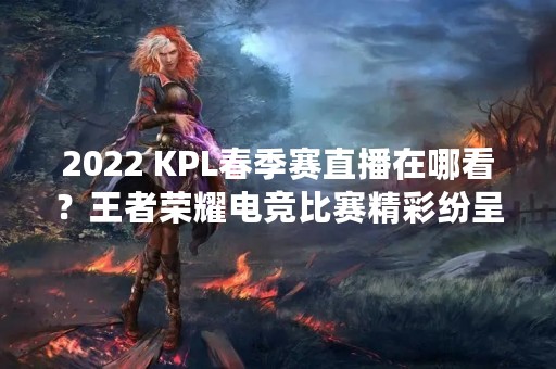 2022 KPL春季赛直播在哪看？王者荣耀电竞比赛精彩纷呈！