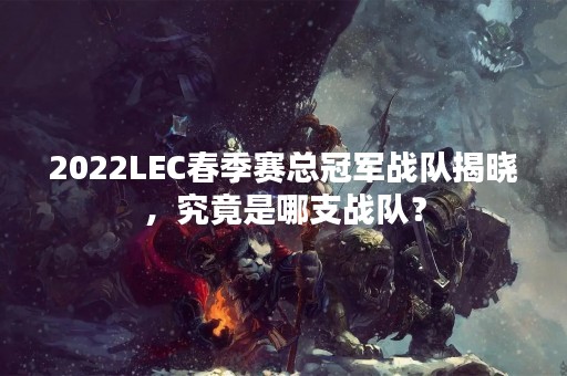 2022LEC春季赛总冠军战队揭晓，究竟是哪支战队？