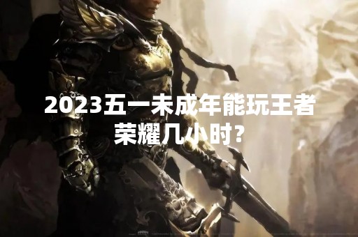 2023五一未成年能玩王者荣耀几小时？