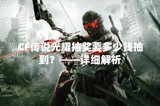 CF传说光耀抽奖要多少钱抽到？——详细解析