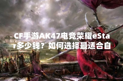 CF手游AK47电竞荣耀eStar多少钱？如何选择最适合自己的游戏装备？