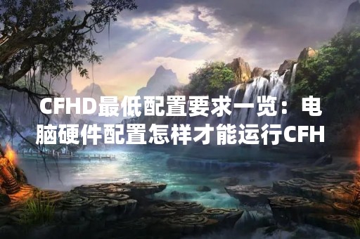 CFHD最低配置要求一览：电脑硬件配置怎样才能运行CFHD？