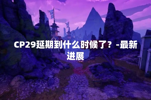 CP29延期到什么时候了？-最新进展