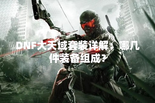 DNF大天域套装详解：哪几件装备组成？