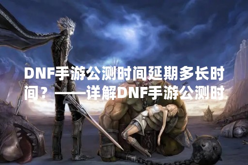 DNF手游公测时间延期多长时间？——详解DNF手游公测时间延期的原因及影响