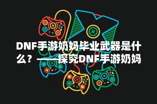 DNF手游奶妈毕业武器是什么？——探究DNF手游奶妈毕业武器的选择