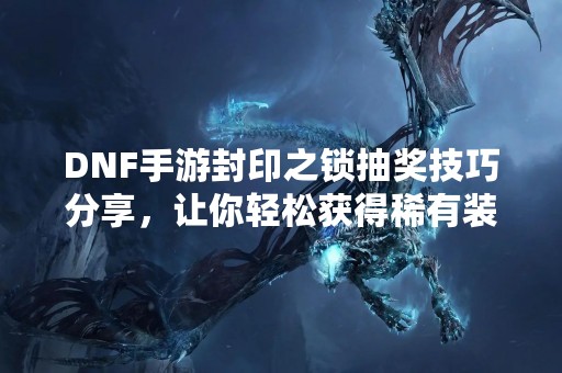 DNF手游封印之锁抽奖技巧分享，让你轻松获得稀有装备！