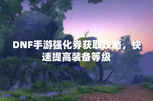 DNF手游强化券获取攻略，快速提高装备等级