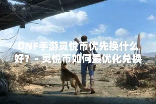 DNF手游灵悦币优先换什么好？- 灵悦币如何最优化兑换