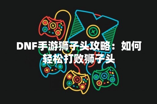 DNF手游狮子头攻略：如何轻松打败狮子头
