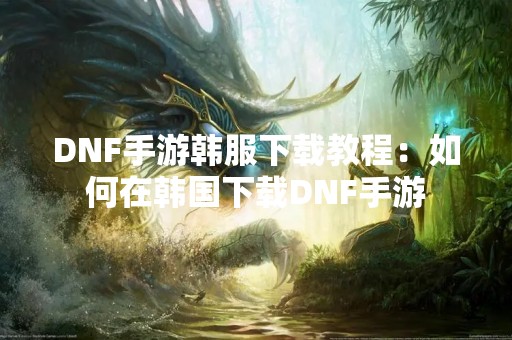 DNF手游韩服下载教程：如何在韩国下载DNF手游