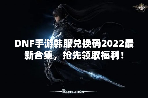 DNF手游韩服兑换码2022最新合集，抢先领取福利！