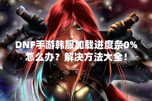 DNF手游韩服加载进度条0%怎么办？解决方法大全！