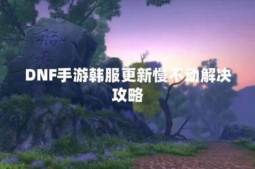 DNF手游韩服更新慢不动解决攻略