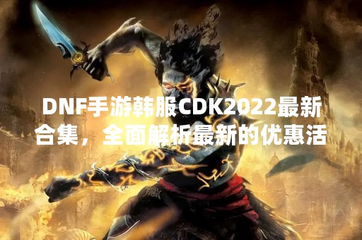 DNF手游韩服CDK2022最新合集，全面解析最新的优惠活动和限定福利