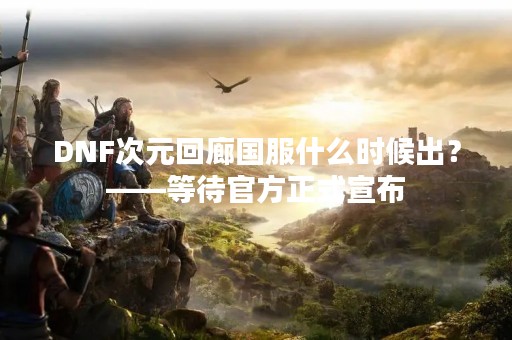 DNF次元回廊国服什么时候出？——等待官方正式宣布